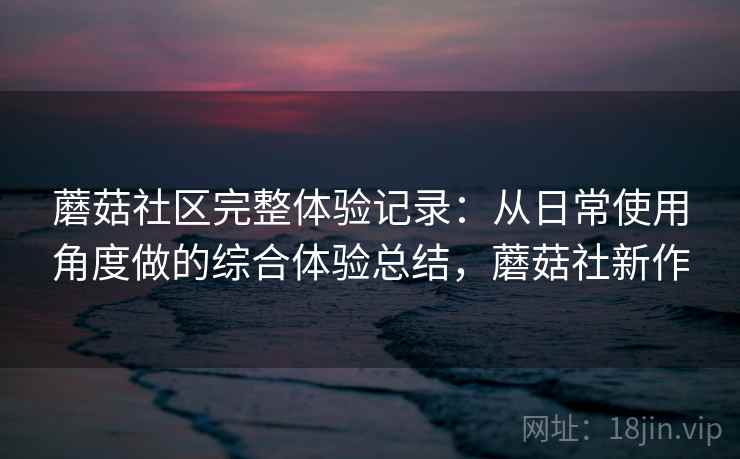蘑菇社区完整体验记录：从日常使用角度做的综合体验总结，蘑菇社新作