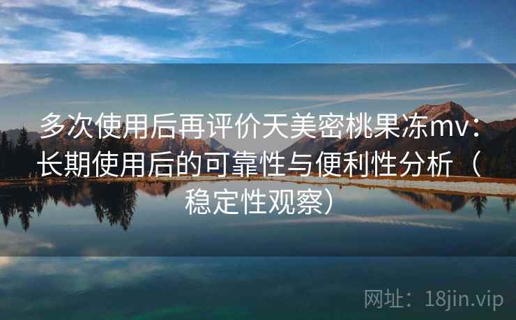 多次使用后再评价天美密桃果冻mv：长期使用后的可靠性与便利性分析（稳定性观察）