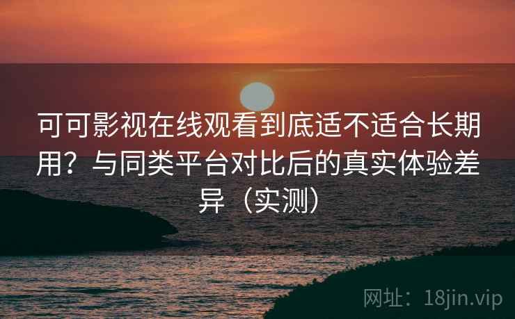 可可影视在线观看到底适不适合长期用？与同类平台对比后的真实体验差异（实测）