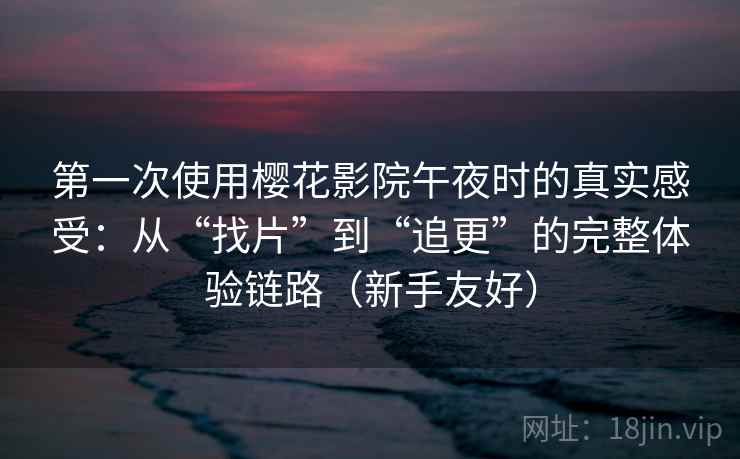 第一次使用樱花影院午夜时的真实感受：从“找片”到“追更”的完整体验链路（新手友好）