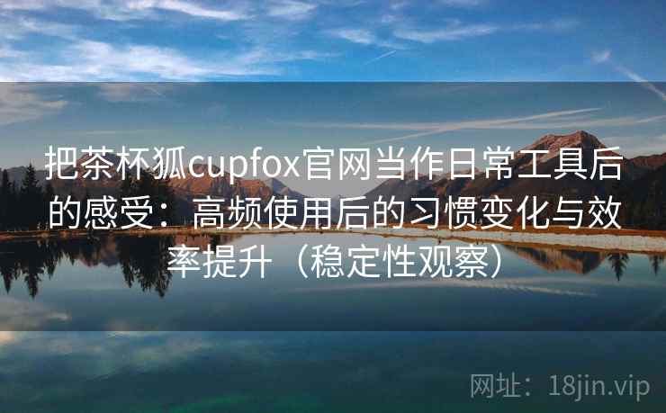 把茶杯狐cupfox官网当作日常工具后的感受：高频使用后的习惯变化与效率提升（稳定性观察）