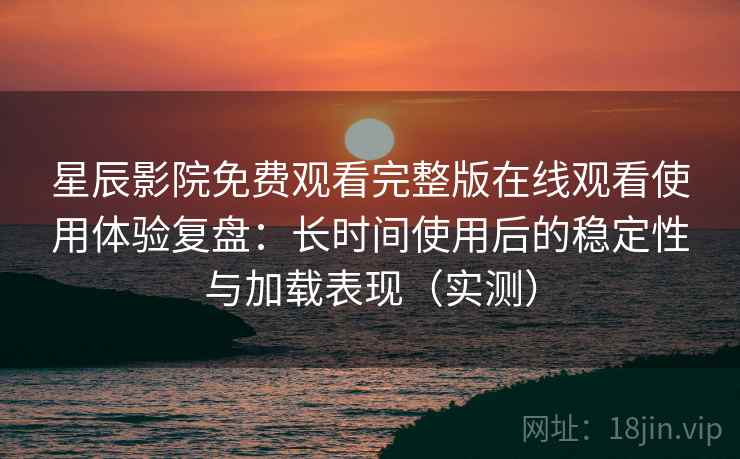 星辰影院免费观看完整版在线观看使用体验复盘：长时间使用后的稳定性与加载表现（实测）