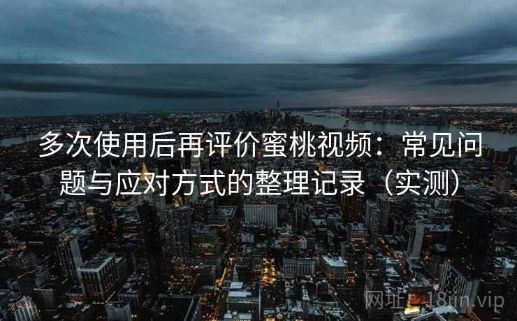 多次使用后再评价蜜桃视频：常见问题与应对方式的整理记录（实测）