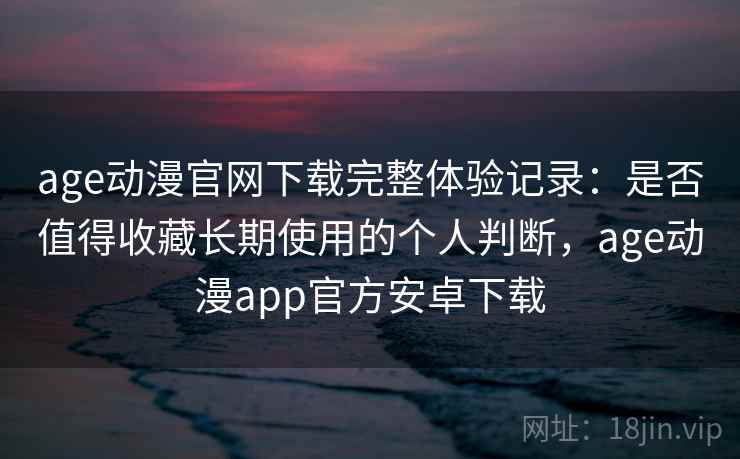 age动漫官网下载完整体验记录：是否值得收藏长期使用的个人判断，age动漫app官方安卓下载