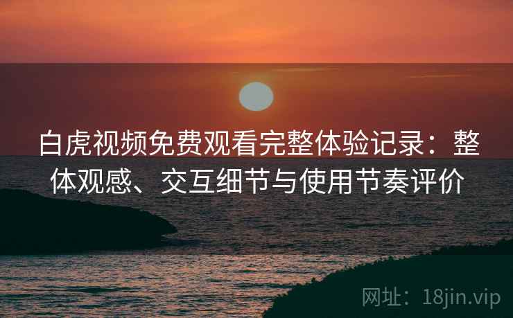 白虎视频免费观看完整体验记录：整体观感、交互细节与使用节奏评价