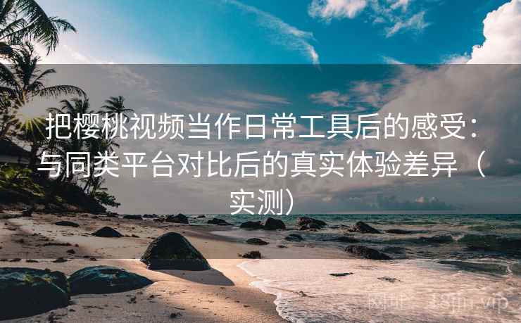 把樱桃视频当作日常工具后的感受：与同类平台对比后的真实体验差异（实测）