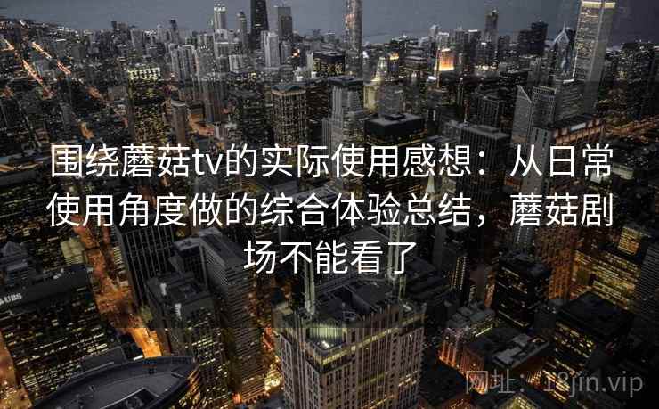 围绕蘑菇tv的实际使用感想：从日常使用角度做的综合体验总结，蘑菇剧场不能看了