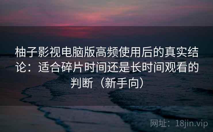 柚子影视电脑版高频使用后的真实结论：适合碎片时间还是长时间观看的判断（新手向）