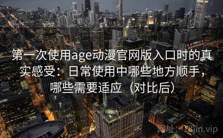 第一次使用age动漫官网版入口时的真实感受：日常使用中哪些地方顺手，哪些需要适应（对比后）