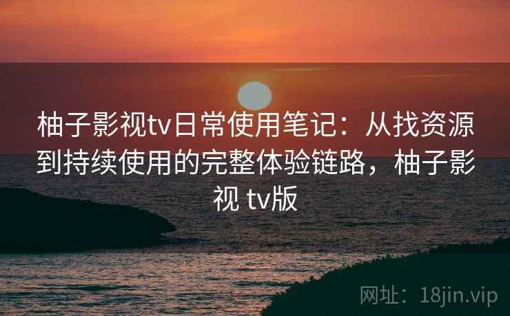 柚子影视tv日常使用笔记：从找资源到持续使用的完整体验链路，柚子影视 tv版