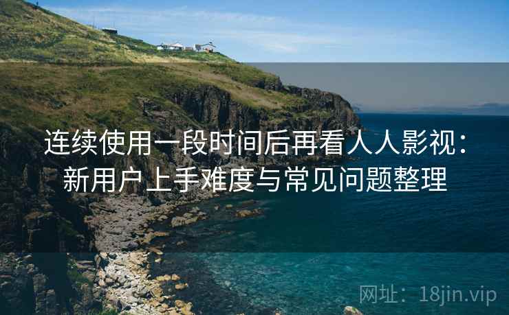 连续使用一段时间后再看人人影视：新用户上手难度与常见问题整理