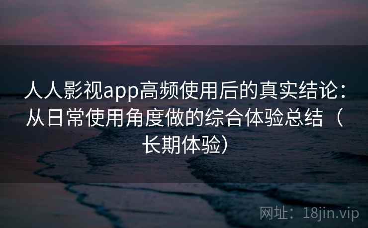 人人影视app高频使用后的真实结论：从日常使用角度做的综合体验总结（长期体验）