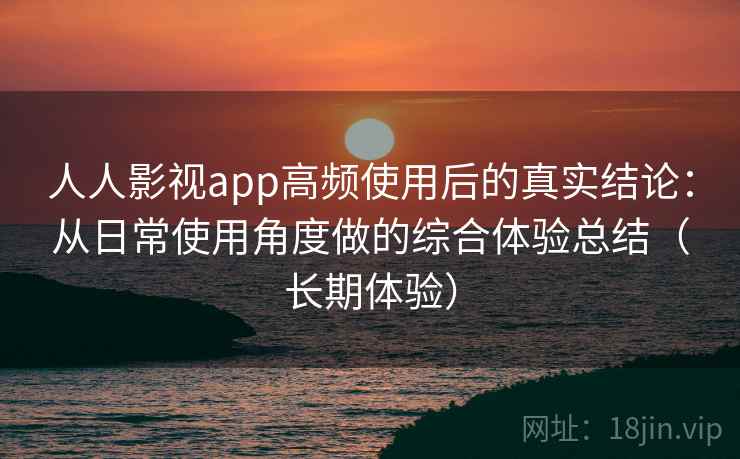 人人影视app高频使用后的真实结论：从日常使用角度做的综合体验总结（长期体验）