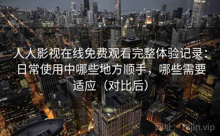 人人影视在线免费观看完整体验记录：日常使用中哪些地方顺手，哪些需要适应（对比后）