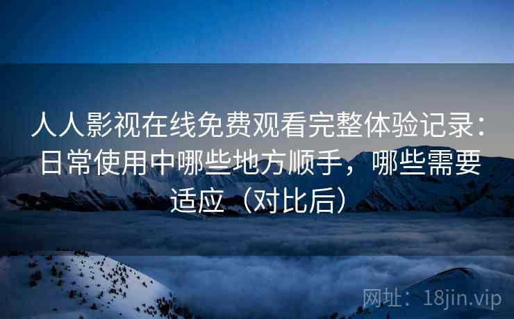 人人影视在线免费观看完整体验记录：日常使用中哪些地方顺手，哪些需要适应（对比后）