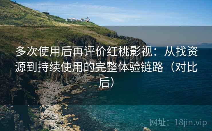 多次使用后再评价红桃影视：从找资源到持续使用的完整体验链路（对比后）