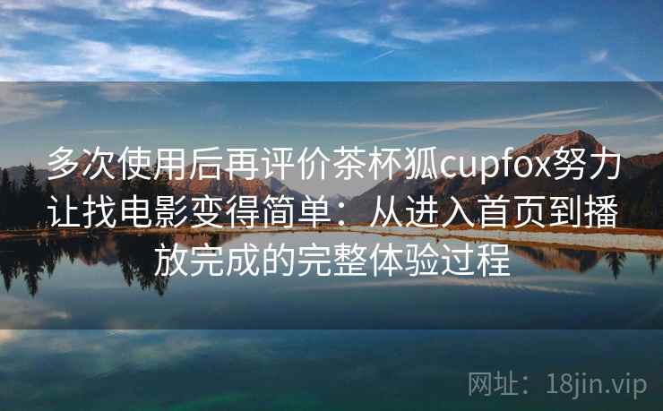 多次使用后再评价茶杯狐cupfox努力让找电影变得简单：从进入首页到播放完成的完整体验过程