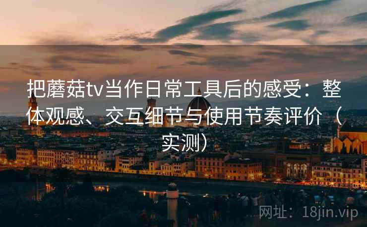 把蘑菇tv当作日常工具后的感受：整体观感、交互细节与使用节奏评价（实测）