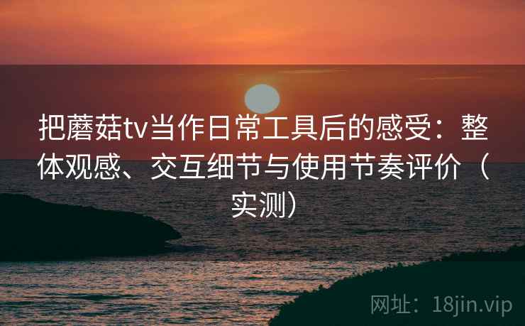 把蘑菇tv当作日常工具后的感受：整体观感、交互细节与使用节奏评价（实测）
