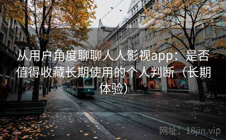 从用户角度聊聊人人影视app：是否值得收藏长期使用的个人判断（长期体验）