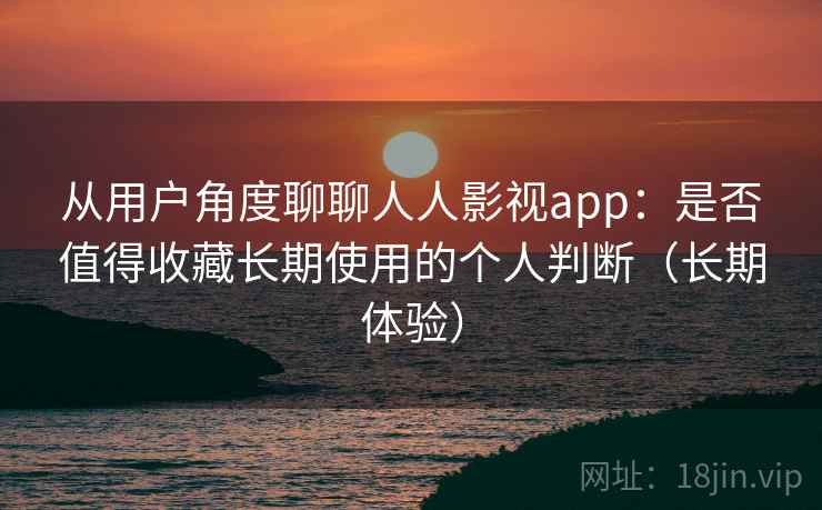 从用户角度聊聊人人影视app：是否值得收藏长期使用的个人判断（长期体验）