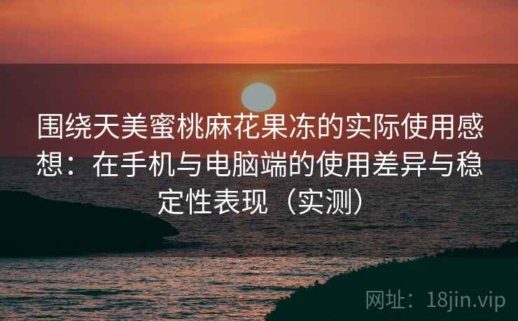围绕天美蜜桃麻花果冻的实际使用感想：在手机与电脑端的使用差异与稳定性表现（实测）