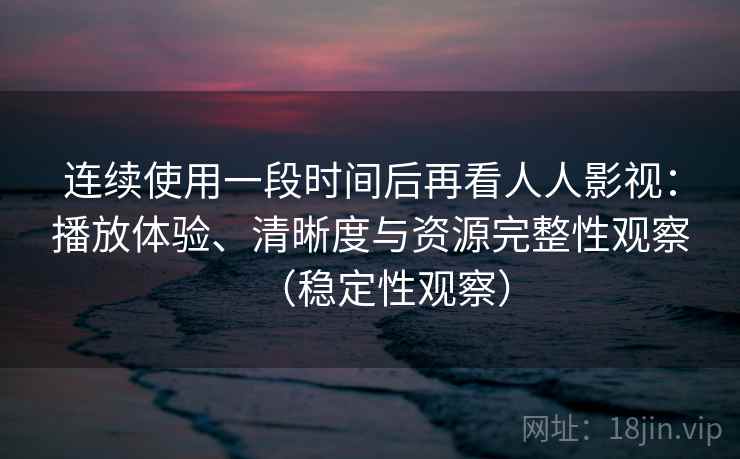 连续使用一段时间后再看人人影视：播放体验、清晰度与资源完整性观察（稳定性观察）