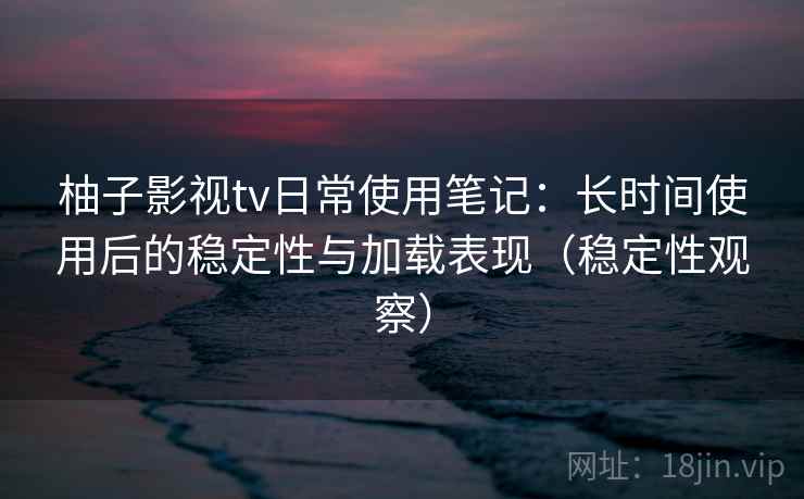 柚子影视tv日常使用笔记：长时间使用后的稳定性与加载表现（稳定性观察）