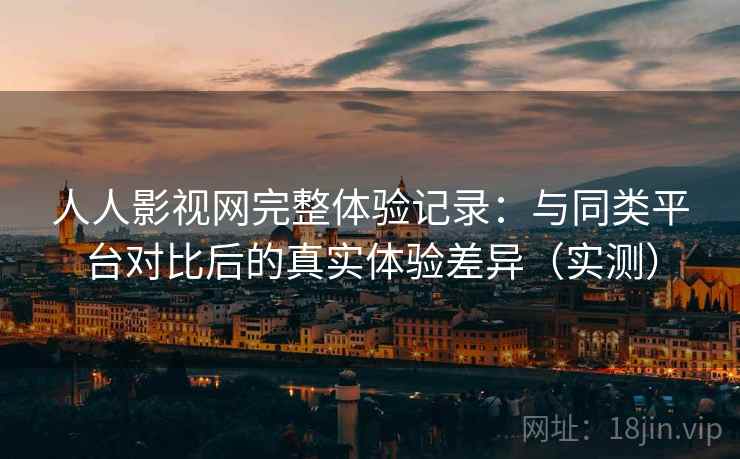 人人影视网完整体验记录：与同类平台对比后的真实体验差异（实测）