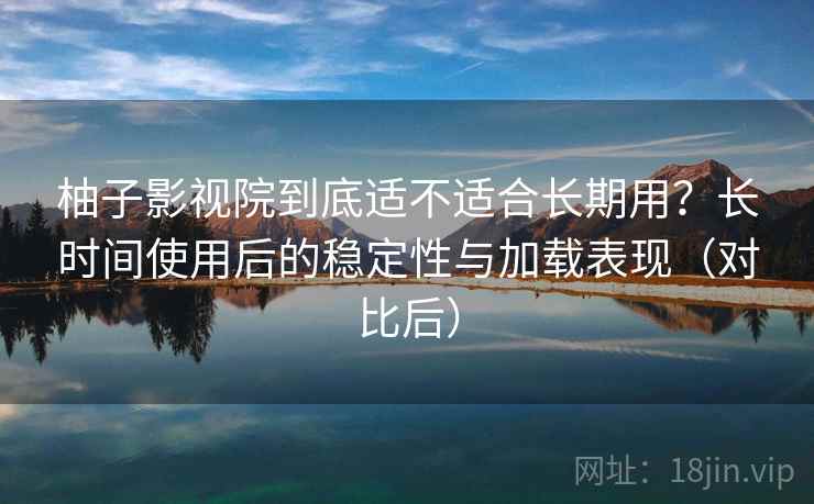 柚子影视院到底适不适合长期用？长时间使用后的稳定性与加载表现（对比后）