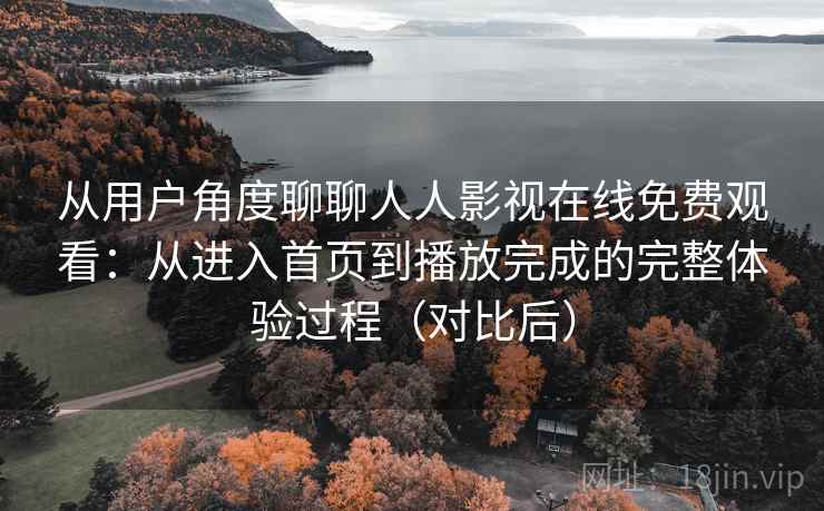 从用户角度聊聊人人影视在线免费观看：从进入首页到播放完成的完整体验过程（对比后）