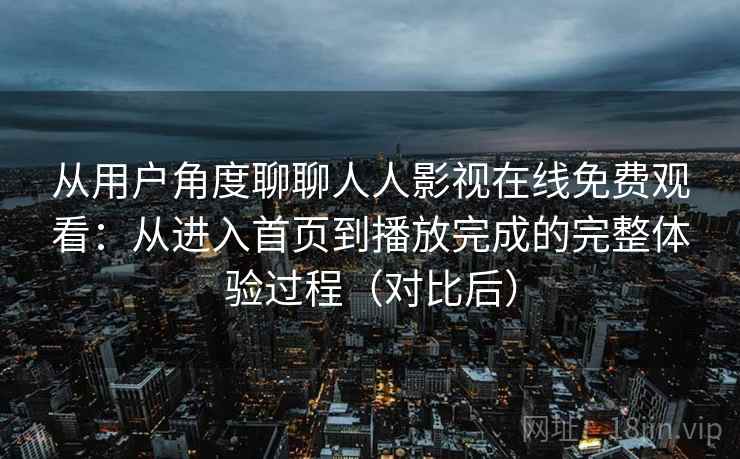 从用户角度聊聊人人影视在线免费观看：从进入首页到播放完成的完整体验过程（对比后）