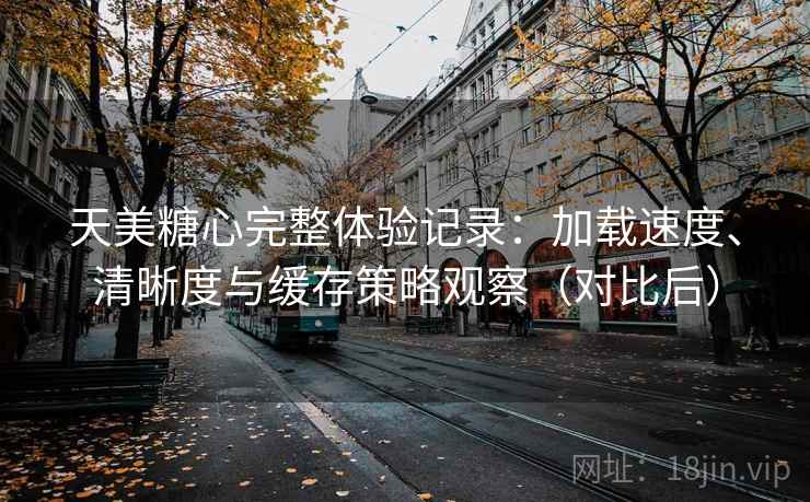 天美糖心完整体验记录：加载速度、清晰度与缓存策略观察（对比后）