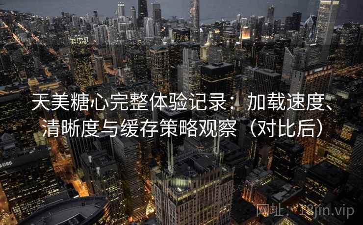 天美糖心完整体验记录：加载速度、清晰度与缓存策略观察（对比后）