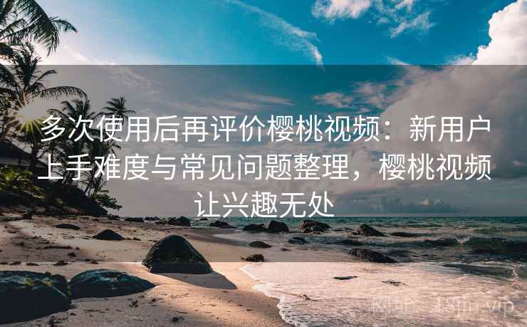多次使用后再评价樱桃视频：新用户上手难度与常见问题整理，樱桃视频让兴趣无处