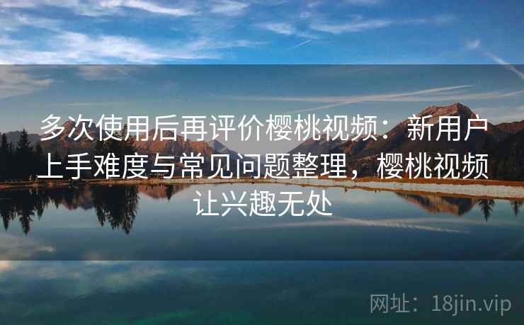 多次使用后再评价樱桃视频：新用户上手难度与常见问题整理，樱桃视频让兴趣无处