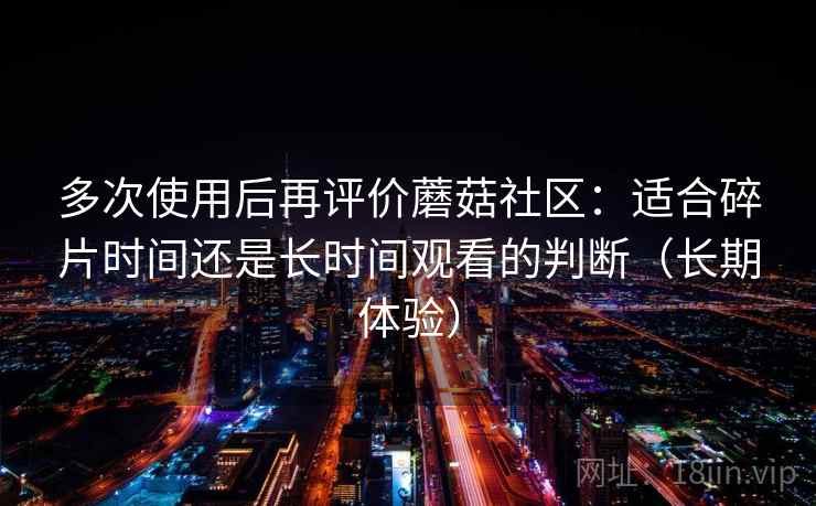 多次使用后再评价蘑菇社区：适合碎片时间还是长时间观看的判断（长期体验）
