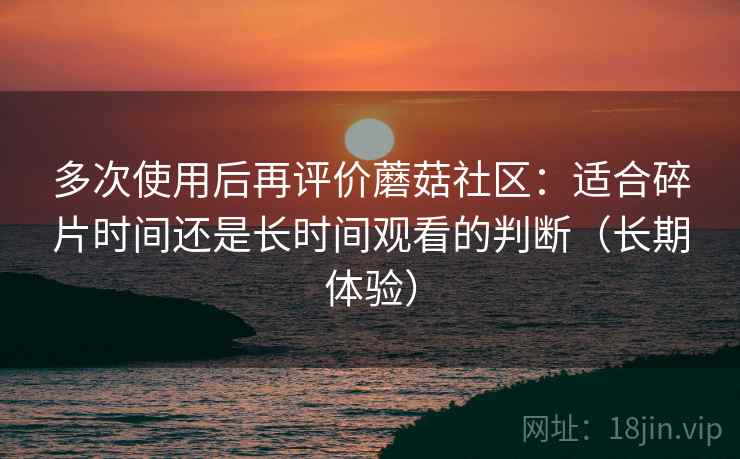 多次使用后再评价蘑菇社区：适合碎片时间还是长时间观看的判断（长期体验）