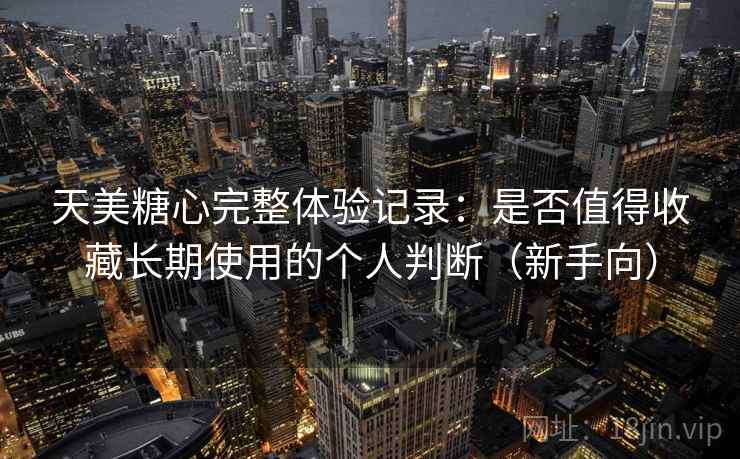 天美糖心完整体验记录：是否值得收藏长期使用的个人判断（新手向）
