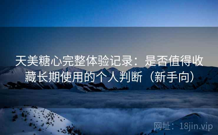天美糖心完整体验记录：是否值得收藏长期使用的个人判断（新手向）