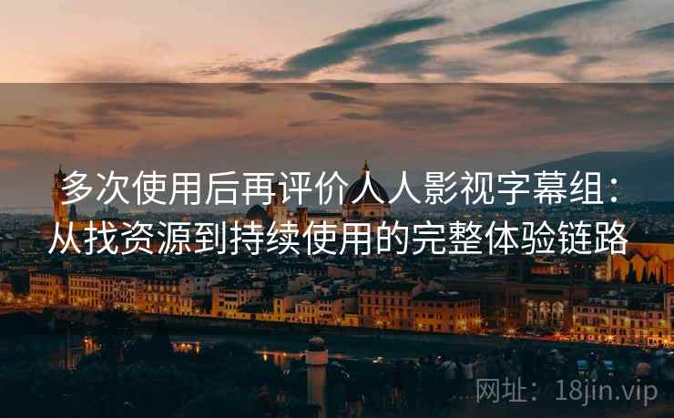 多次使用后再评价人人影视字幕组：从找资源到持续使用的完整体验链路