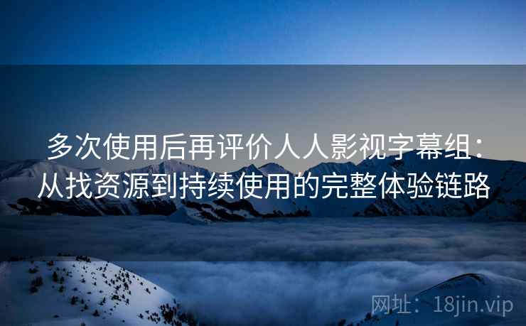 多次使用后再评价人人影视字幕组：从找资源到持续使用的完整体验链路