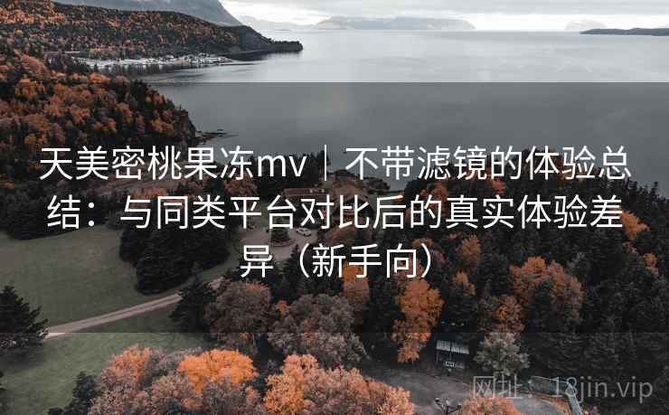 天美密桃果冻mv｜不带滤镜的体验总结：与同类平台对比后的真实体验差异（新手向）