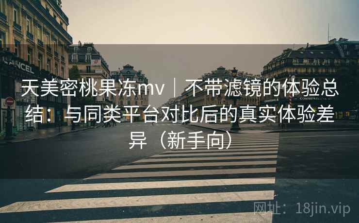 天美密桃果冻mv｜不带滤镜的体验总结：与同类平台对比后的真实体验差异（新手向）