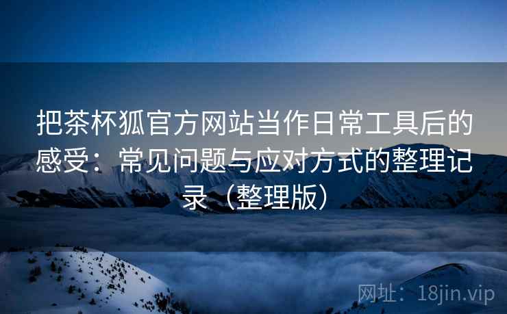 把茶杯狐官方网站当作日常工具后的感受：常见问题与应对方式的整理记录（整理版）
