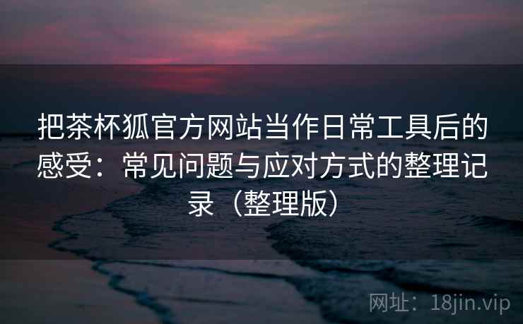 把茶杯狐官方网站当作日常工具后的感受：常见问题与应对方式的整理记录（整理版）