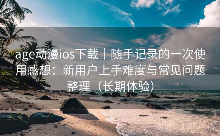 age动漫ios下载｜随手记录的一次使用感想：新用户上手难度与常见问题整理（长期体验）