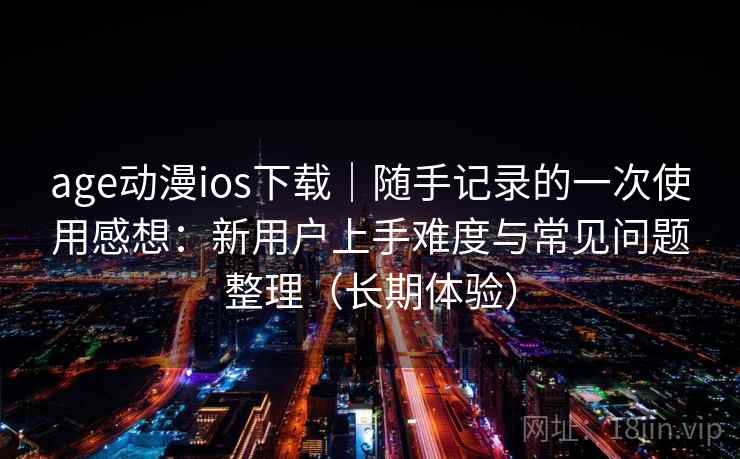 age动漫ios下载｜随手记录的一次使用感想：新用户上手难度与常见问题整理（长期体验）