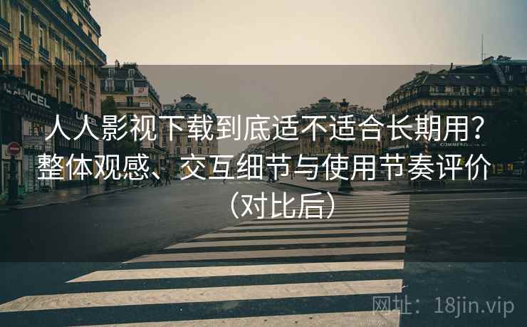 人人影视下载到底适不适合长期用？整体观感、交互细节与使用节奏评价（对比后）