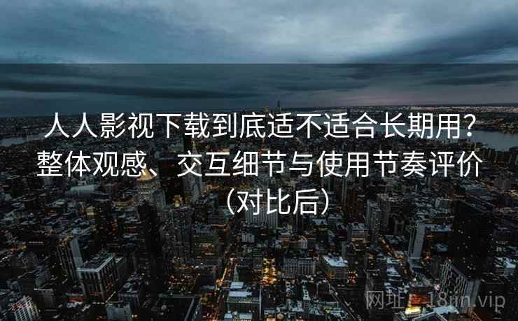 人人影视下载到底适不适合长期用？整体观感、交互细节与使用节奏评价（对比后）